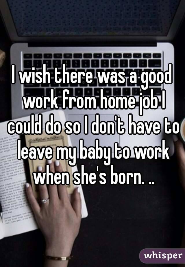 I wish there was a good work from home job I could do so I don't have to leave my baby to work when she's born. ..