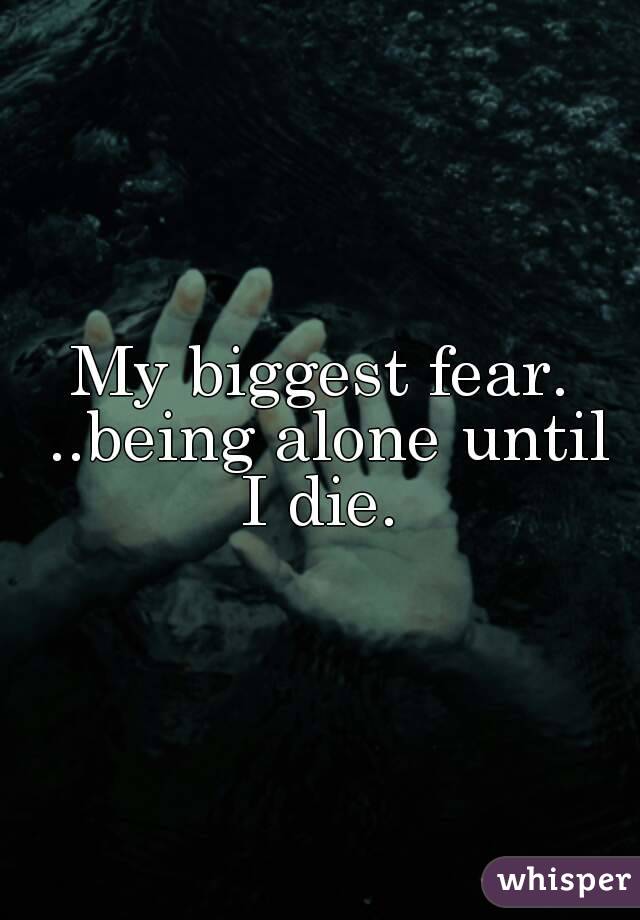 My biggest fear. ..being alone until I die. 