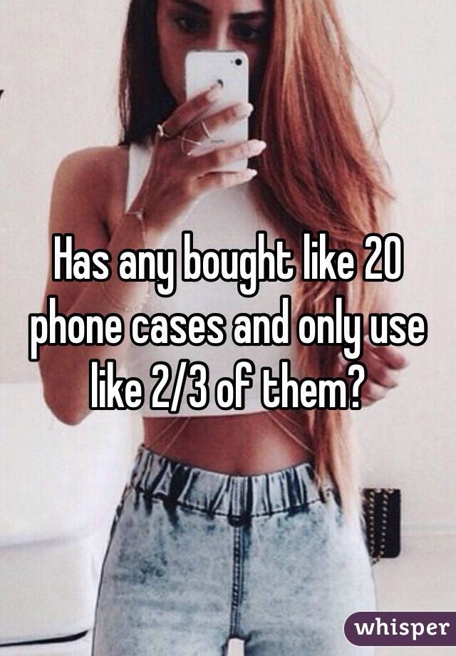 Has any bought like 20 phone cases and only use like 2/3 of them?