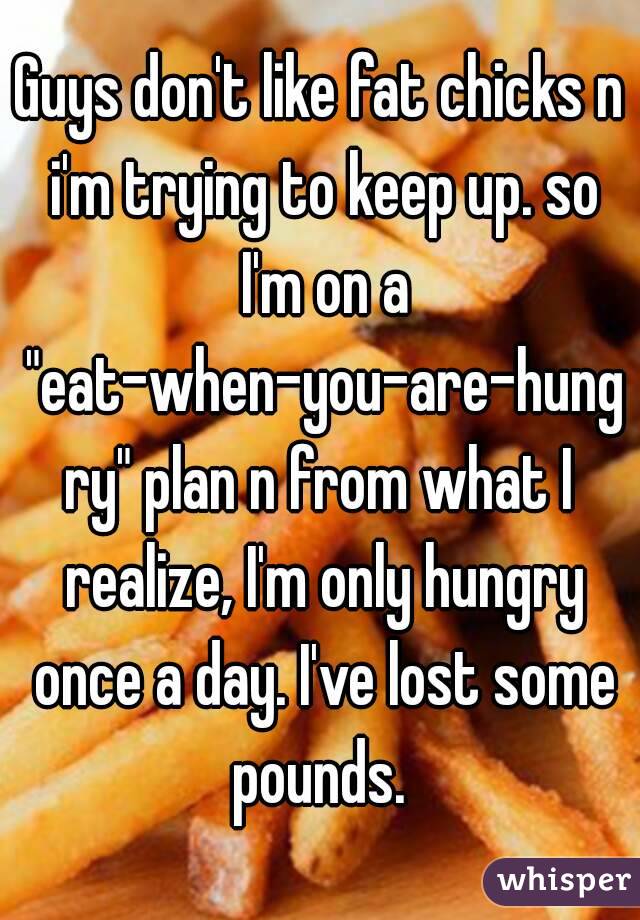 Guys don't like fat chicks n i'm trying to keep up. so I'm on a "eat-when-you-are-hungry" plan n from what I realize, I'm only hungry once a day. I've lost some pounds. 