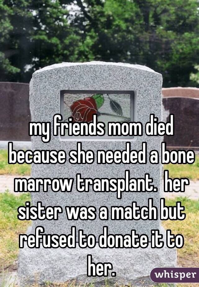 my friends mom died because she needed a bone marrow transplant.  her sister was a match but refused to donate it to her. 