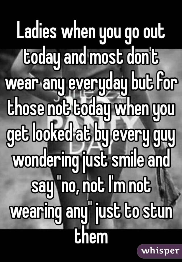 Ladies when you go out today and most don't wear any everyday but for those not today when you get looked at by every guy wondering just smile and say "no, not I'm not wearing any" just to stun them