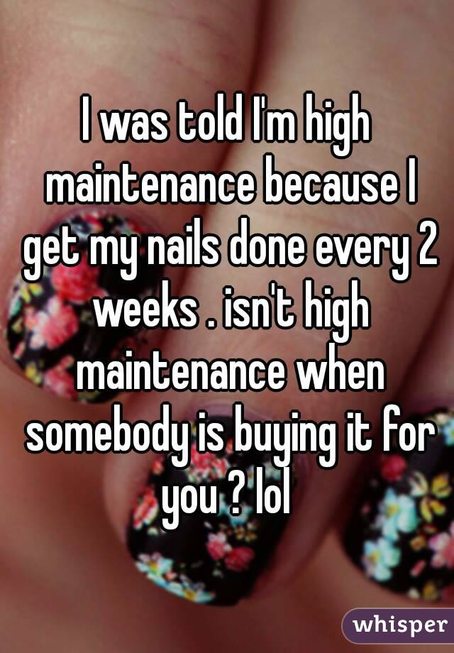 I was told I'm high maintenance because I get my nails done every 2 weeks . isn't high maintenance when somebody is buying it for you ? lol 