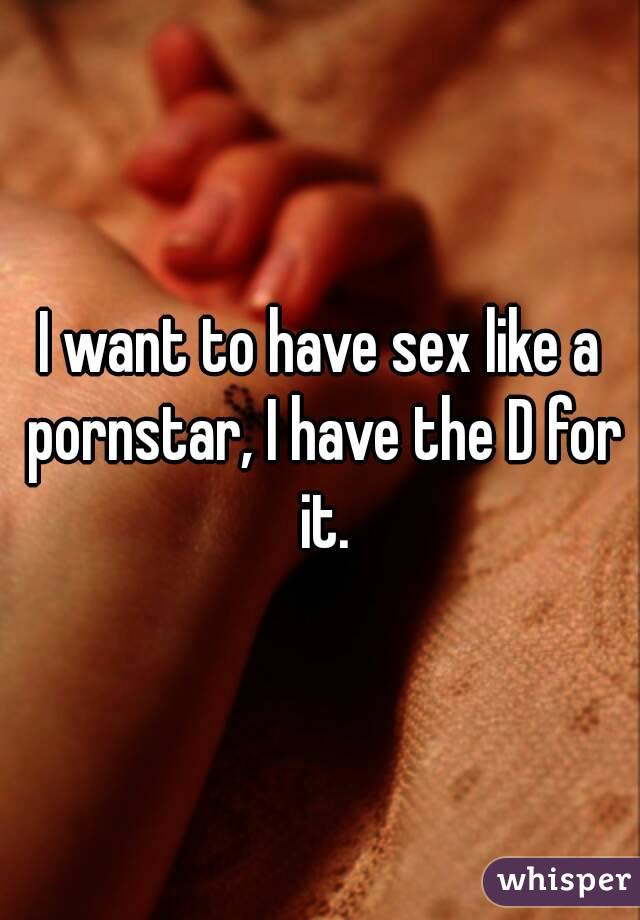 I want to have sex like a pornstar, I have the D for it.