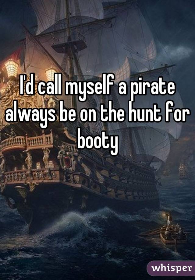 I'd call myself a pirate
always be on the hunt for
booty