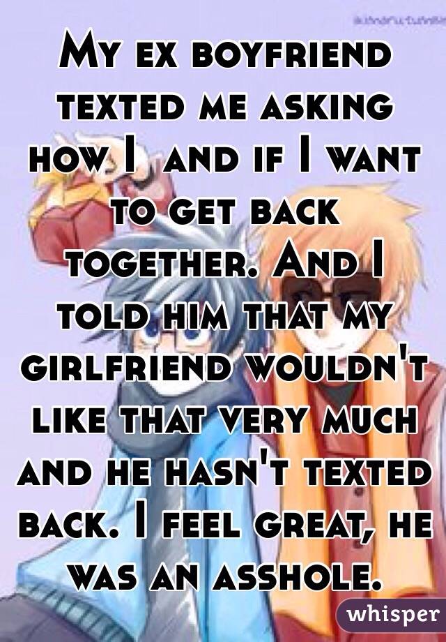 My ex boyfriend texted me asking how I  and if I want to get back together. And I told him that my girlfriend wouldn't like that very much and he hasn't texted back. I feel great, he was an asshole. 