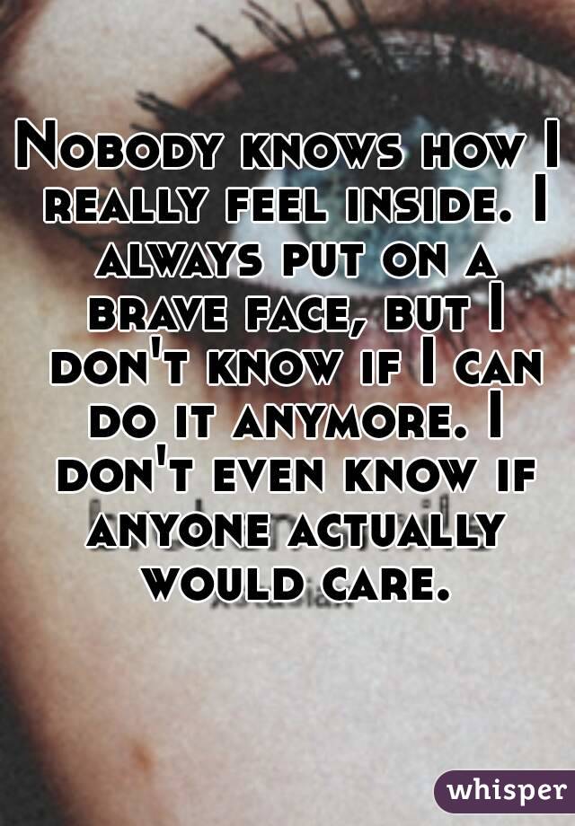 Nobody knows how I really feel inside. I always put on a brave face, but I don't know if I can do it anymore. I don't even know if anyone actually would care.