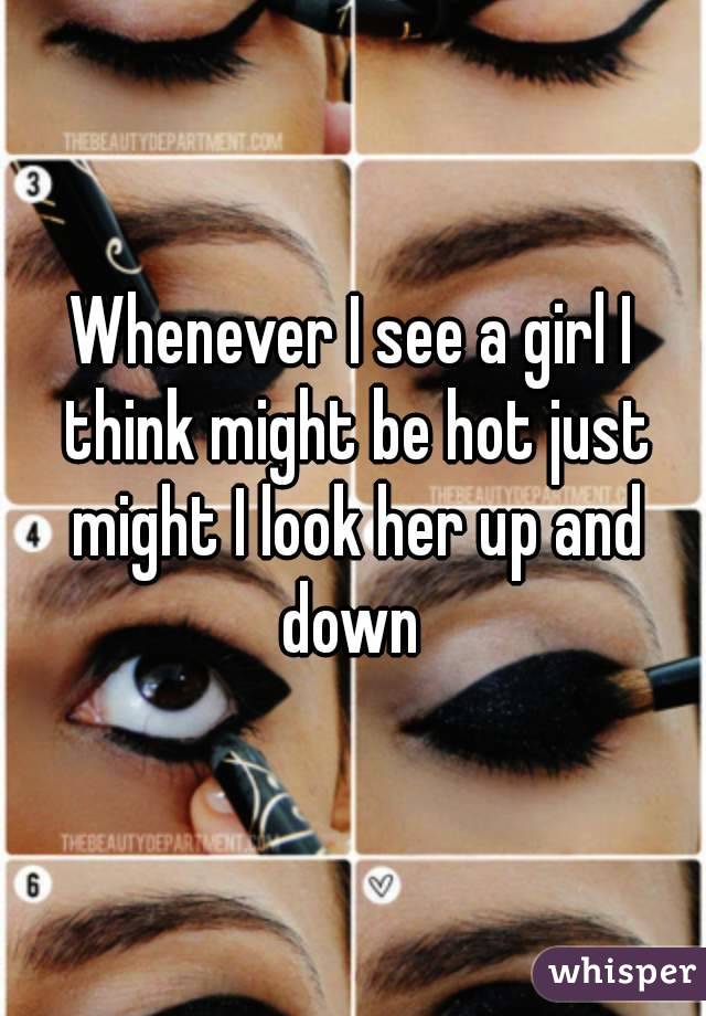 Whenever I see a girl I think might be hot just might I look her up and down 