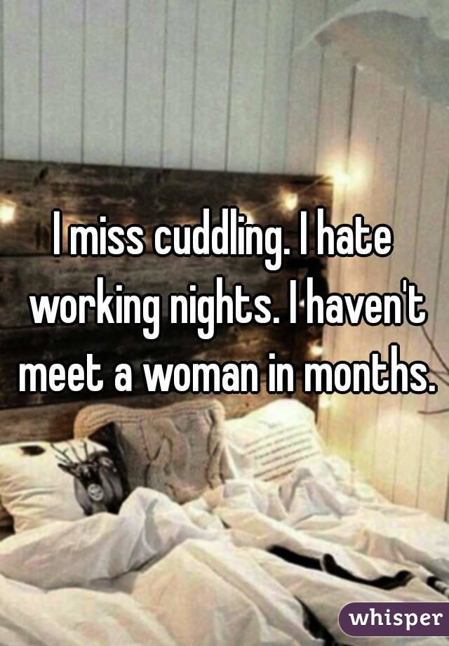 I miss cuddling. I hate working nights. I haven't meet a woman in months.