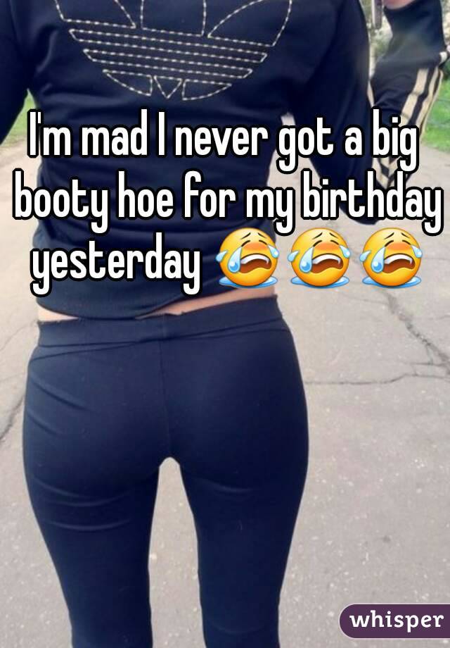 I'm mad I never got a big booty hoe for my birthday yesterday 😭😭😭