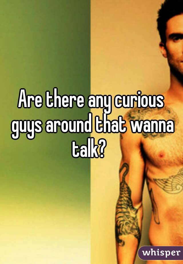 Are there any curious guys around that wanna talk?  