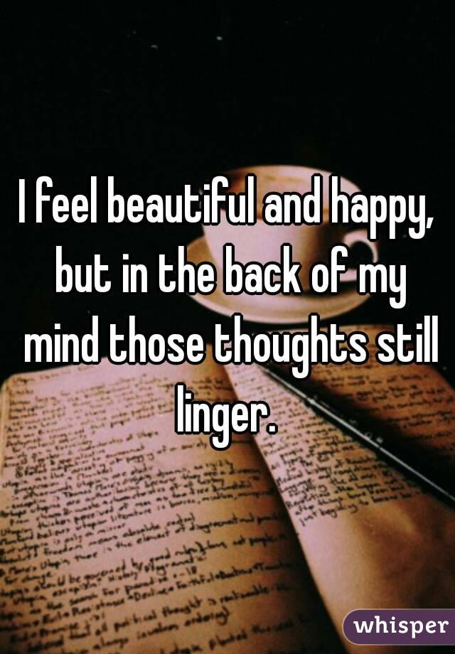 I feel beautiful and happy, but in the back of my mind those thoughts still linger. 