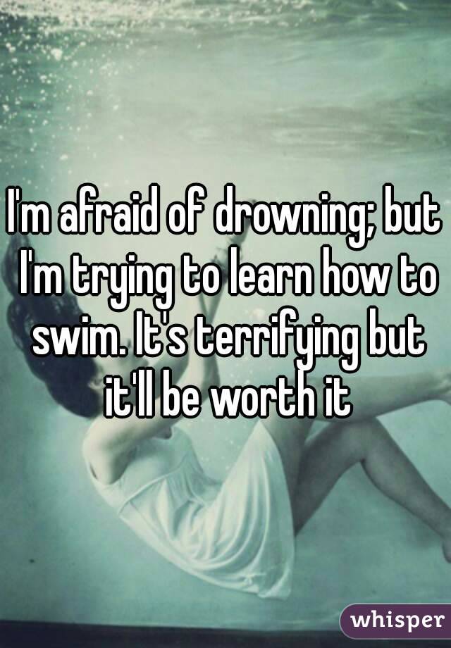 I'm afraid of drowning; but I'm trying to learn how to swim. It's terrifying but it'll be worth it