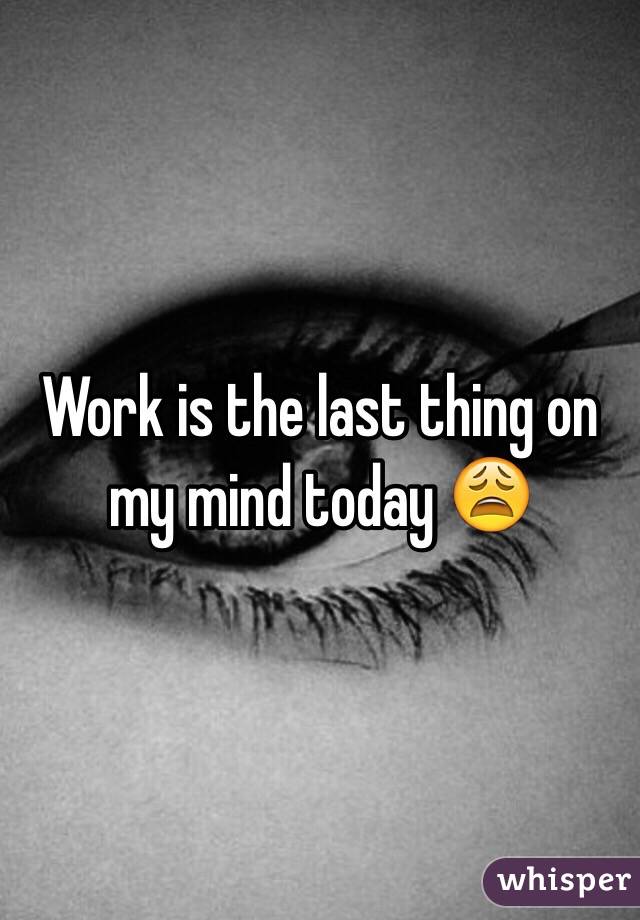 Work is the last thing on my mind today 😩