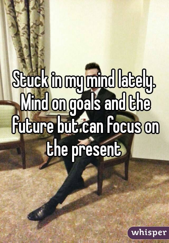 Stuck in my mind lately. Mind on goals and the future but can focus on the present 