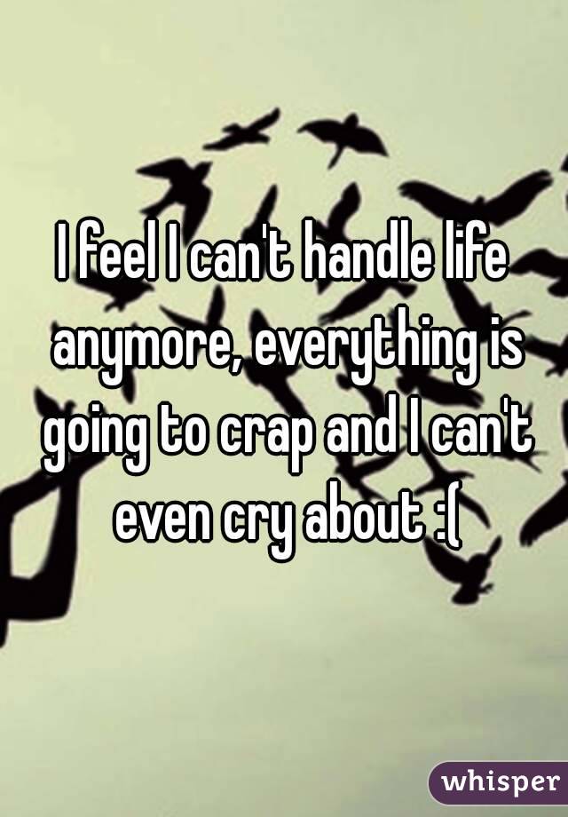 I feel I can't handle life anymore, everything is going to crap and I can't even cry about :(