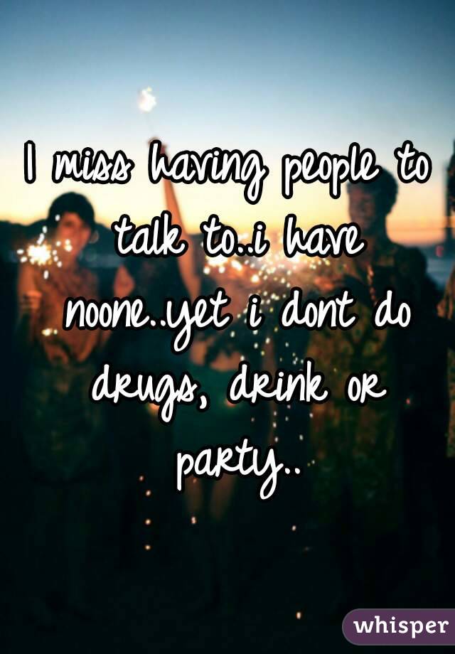 I miss having people to talk to..i have noone..yet i dont do drugs, drink or party..