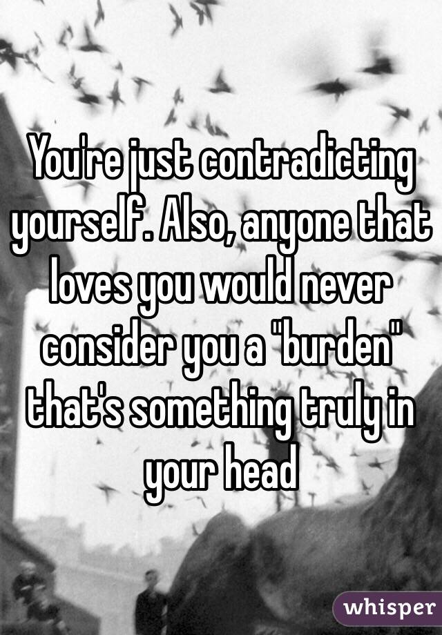 You're just contradicting yourself. Also, anyone that loves you would never consider you a "burden" that's something truly in your head