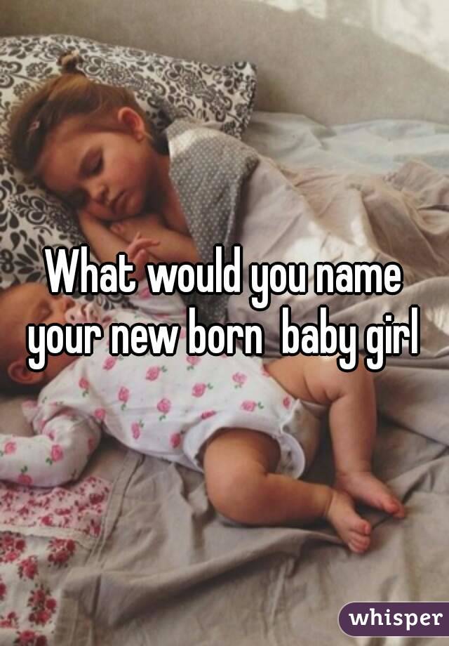 What would you name your new born  baby girl 