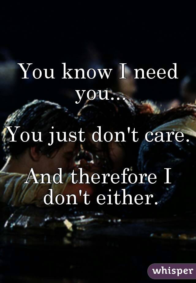 You know I need you...

You just don't care.

And therefore I don't either.