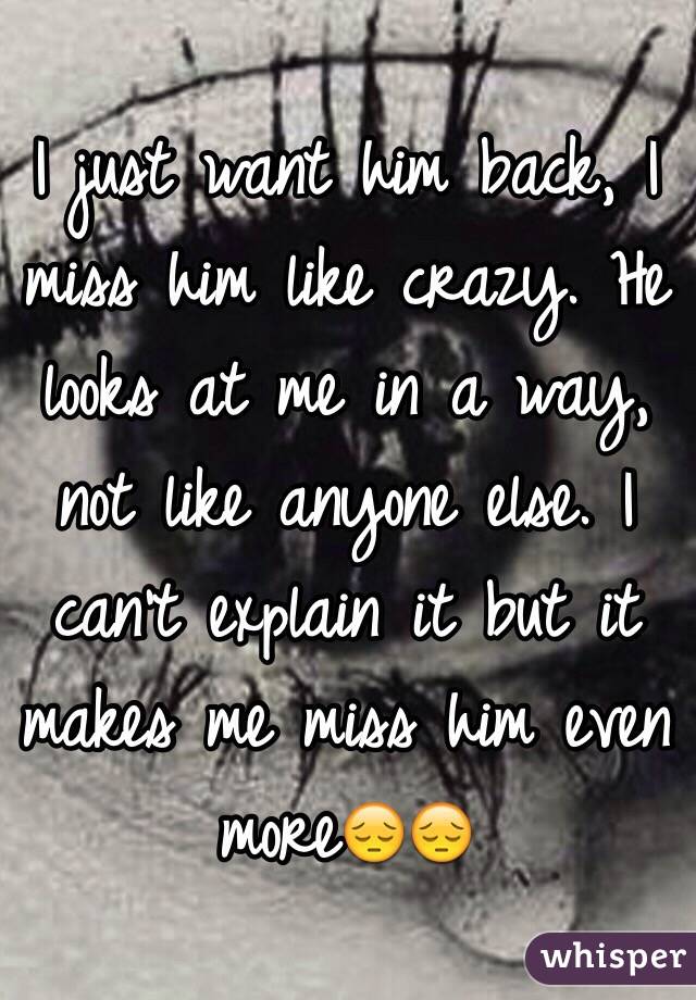 I just want him back, I miss him like crazy. He looks at me in a way, not like anyone else. I can't explain it but it makes me miss him even more😔😔