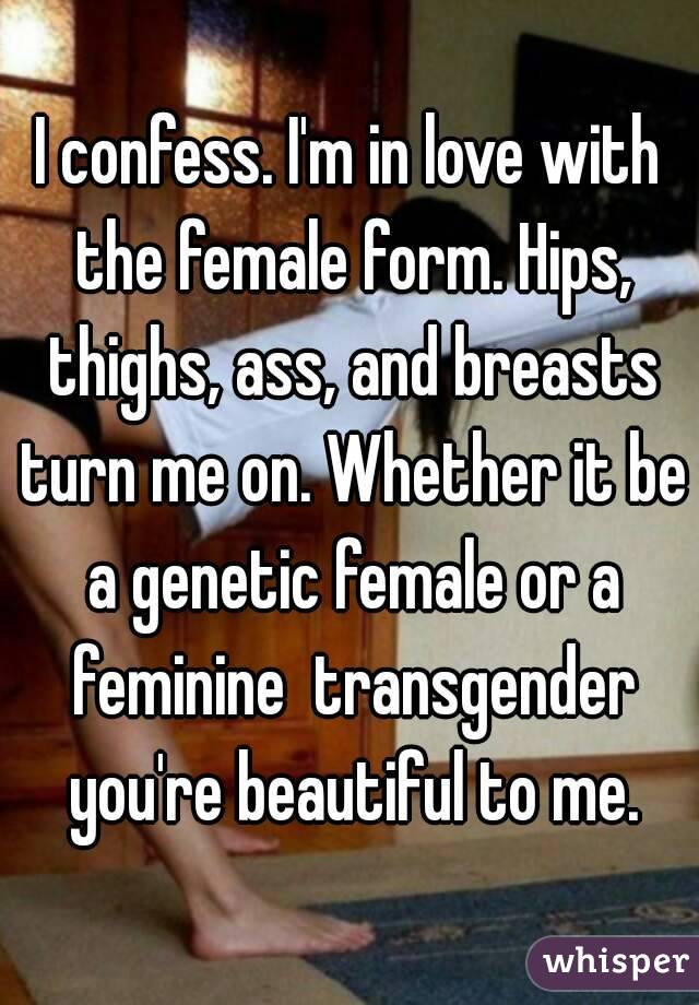 I confess. I'm in love with the female form. Hips, thighs, ass, and breasts turn me on. Whether it be a genetic female or a feminine  transgender you're beautiful to me.