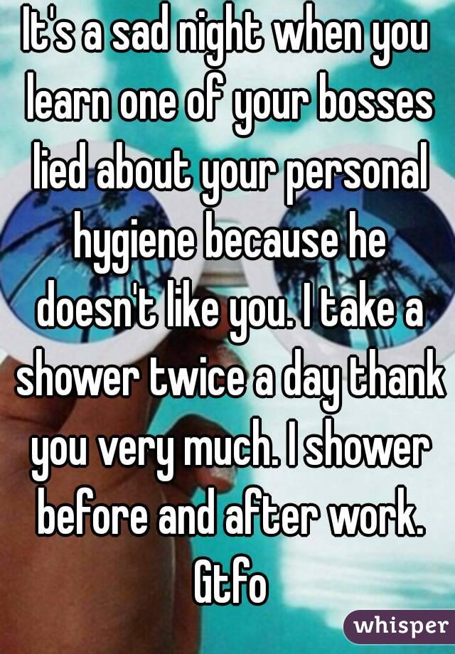 It's a sad night when you learn one of your bosses lied about your personal hygiene because he doesn't like you. I take a shower twice a day thank you very much. I shower before and after work. Gtfo