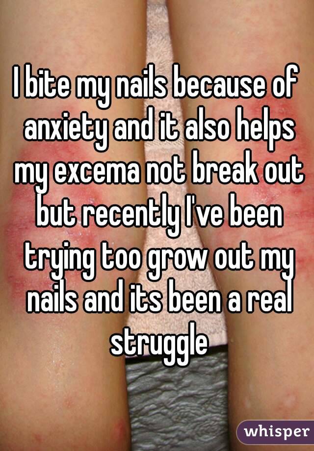 I bite my nails because of anxiety and it also helps my excema not break out but recently I've been trying too grow out my nails and its been a real struggle