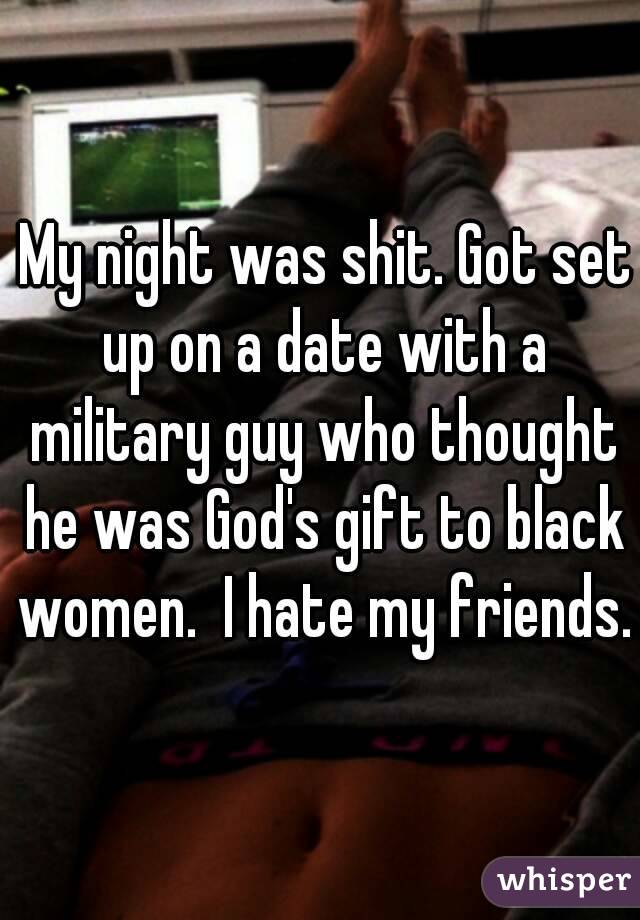  My night was shit. Got set up on a date with a military guy who thought he was God's gift to black women.  I hate my friends.