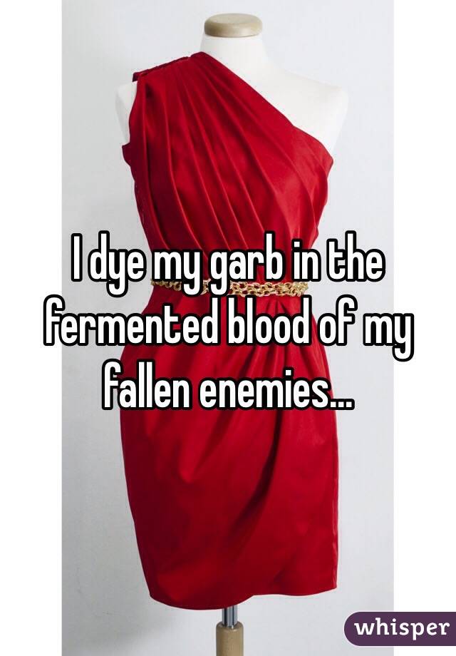 I dye my garb in the fermented blood of my fallen enemies...