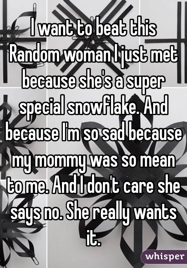 I want to beat this Random woman I just met because she's a super special snowflake. And because I'm so sad because my mommy was so mean to me. And I don't care she says no. She really wants it. 