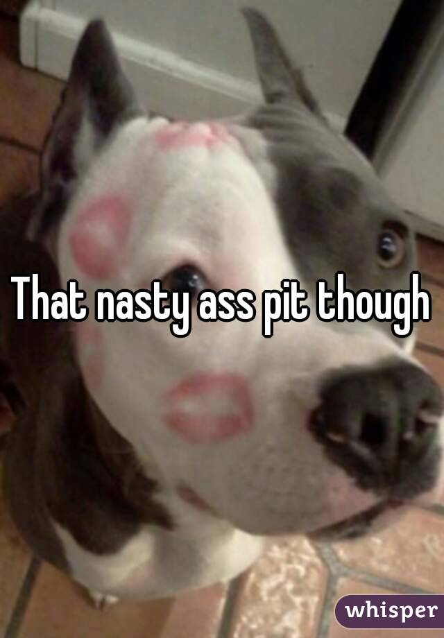 That nasty ass pit though