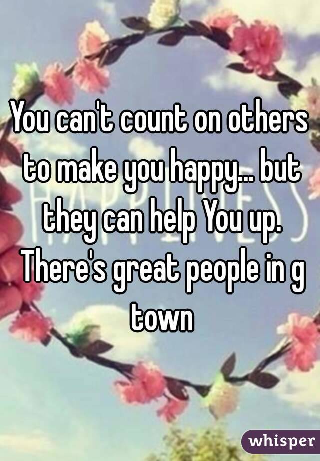 You can't count on others to make you happy... but they can help You up. There's great people in g town