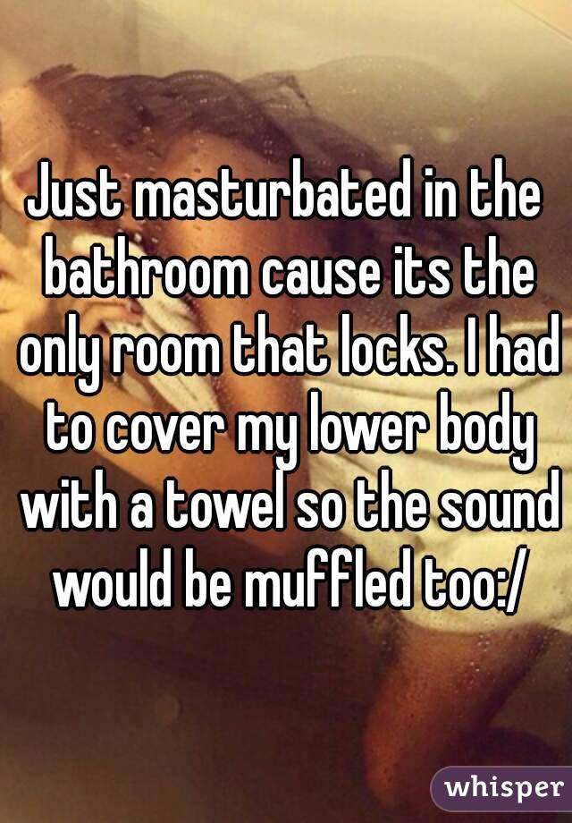 Just masturbated in the bathroom cause its the only room that locks. I had to cover my lower body with a towel so the sound would be muffled too:/