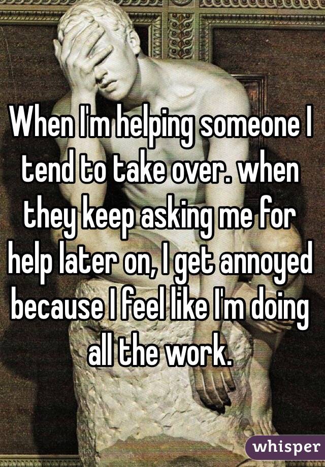 When I'm helping someone I tend to take over. when they keep asking me for help later on, I get annoyed because I feel like I'm doing all the work. 