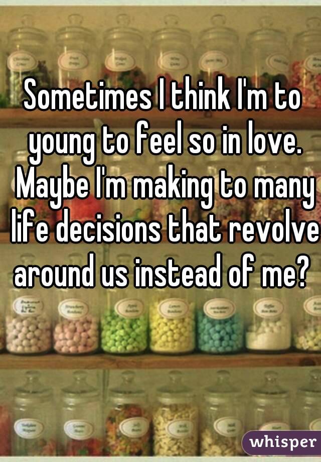 Sometimes I think I'm to young to feel so in love. Maybe I'm making to many life decisions that revolve around us instead of me? 