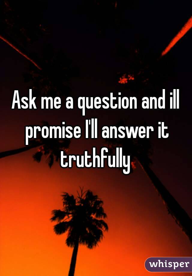 Ask me a question and ill promise I'll answer it truthfully 