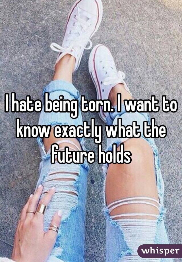 I hate being torn. I want to know exactly what the future holds 