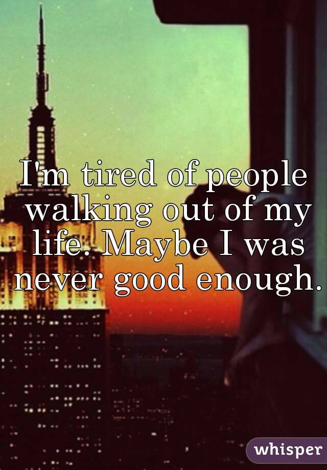 I'm tired of people walking out of my life. Maybe I was never good enough.