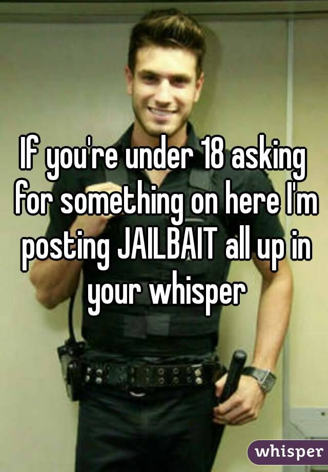 If you're under 18 asking for something on here I'm posting JAILBAIT all up in your whisper