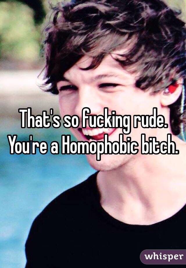 That's so fucking rude. You're a Homophobic bitch. 