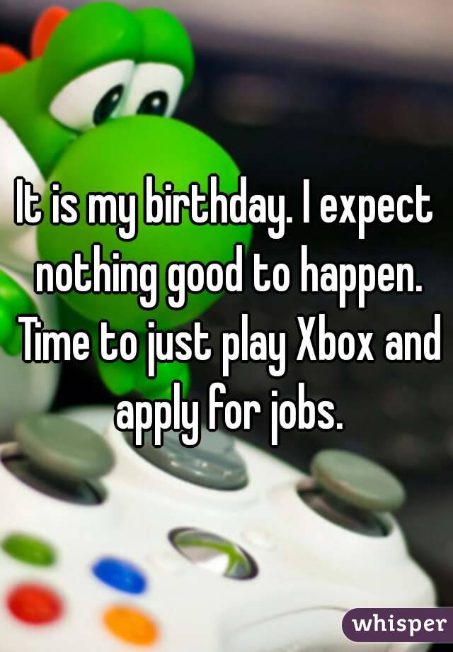 It is my birthday. I expect nothing good to happen. Time to just play Xbox and apply for jobs.