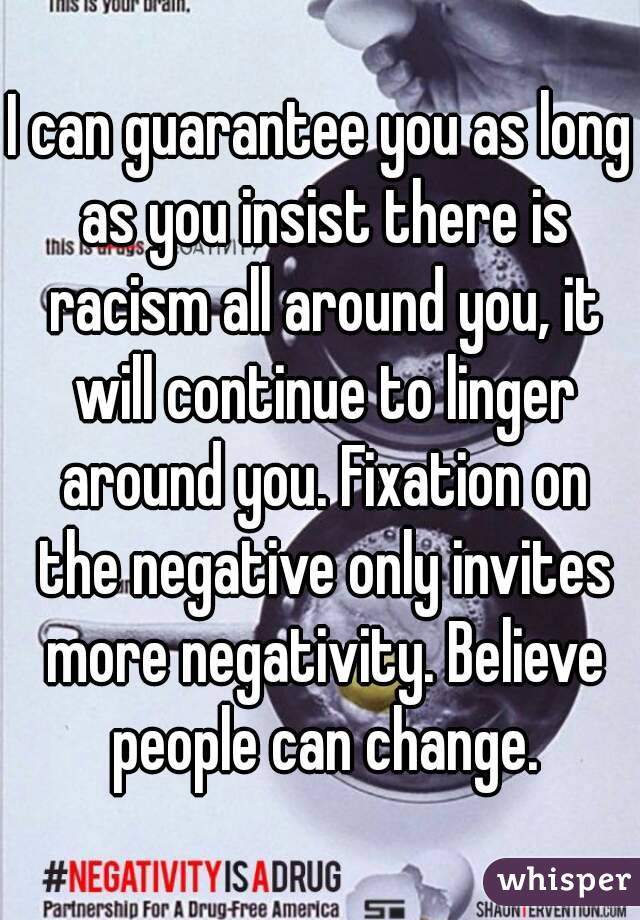 I can guarantee you as long as you insist there is racism all around you, it will continue to linger around you. Fixation on the negative only invites more negativity. Believe people can change.