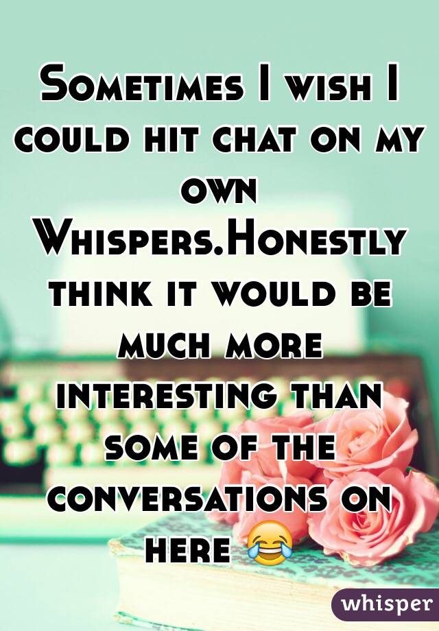 Sometimes I wish I could hit chat on my own Whispers.Honestly think it would be much more interesting than some of the conversations on here 😂