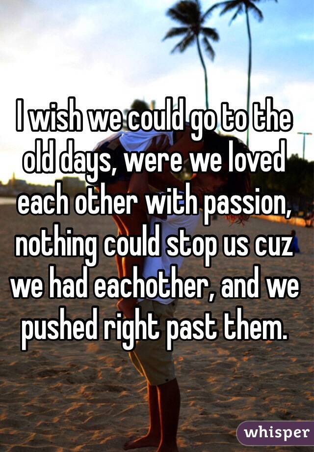 I wish we could go to the old days, were we loved each other with passion, nothing could stop us cuz we had eachother, and we pushed right past them.