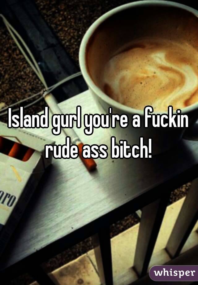 Island gurl you're a fuckin rude ass bitch! 