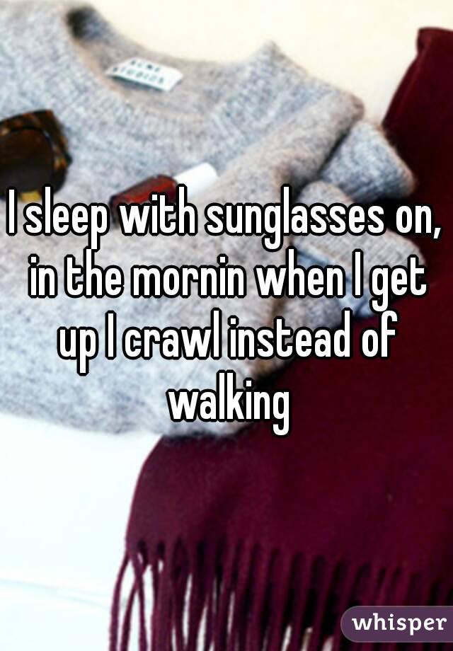 I sleep with sunglasses on, in the mornin when I get up I crawl instead of walking