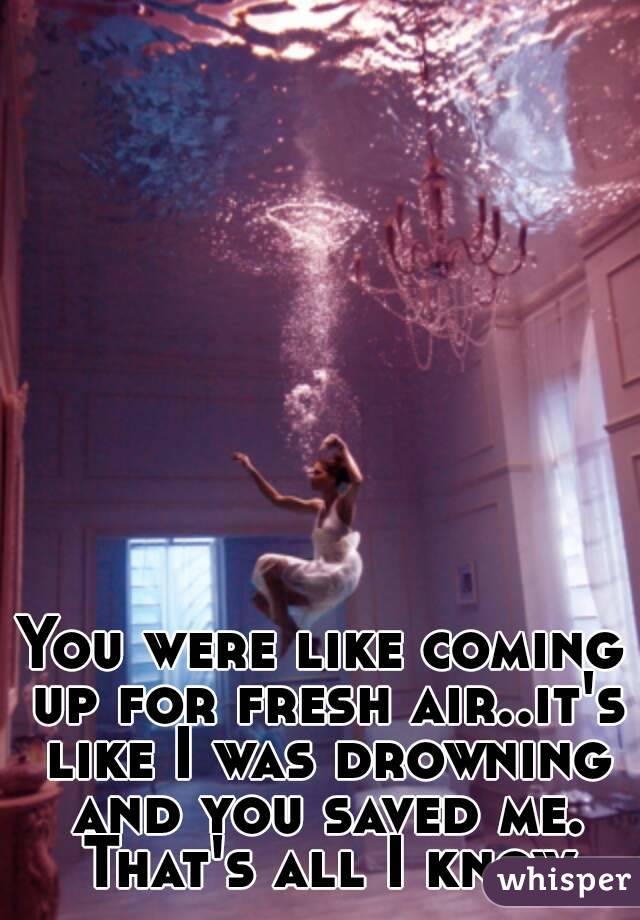 You were like coming up for fresh air..it's like I was drowning and you saved me. That's all I know