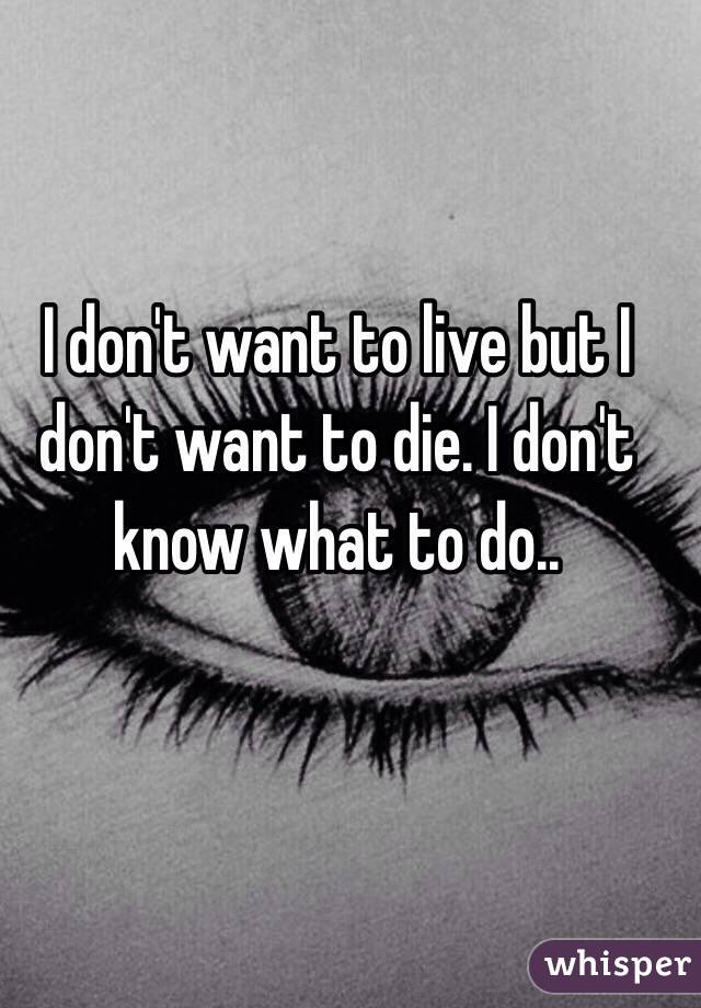 I don't want to live but I don't want to die. I don't know what to do..