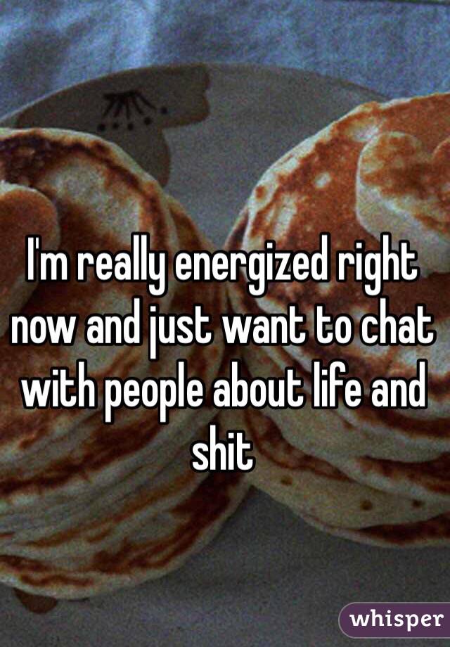 I'm really energized right now and just want to chat with people about life and shit